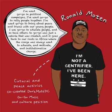 Ronald “Mo” Moten, cultural and peace activist, co-created Don’t Mute DC Go-Go Music and Culture petition on April 7, 2019 

“I’ve used go-go in political campaigns. I’ve used go-go to rally people together. I’ve used go-go to bring about peace and truc